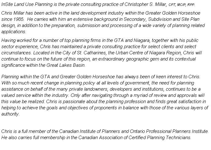 Text Box: InSite Land Use Planning is the private consulting practice of Christopher S. Millar, CPT, MCIP, RPP.Chris Millar has been active in the land development industry within the Greater Golden Horseshoe since 1985.  He carries with him an extensive background in Secondary, Subdivision and Site Plan design, in addition to the preparation, submission and processing of a wide variety of planning related applications.Having worked for a number of top planning firms in the GTA and Niagara, together with his public sector experience, Chris has maintained a private consulting practice for select clients and select circumstances. Located in the City of St. Catharines, the Urban Centre of Niagara Region, Chris will continue to focus on the future of this region, an extraordinary geographic gem and its contextual significance within the Great Lakes Basin. Planning within the GTA and Greater Golden Horseshoe has always been of keen interest to Chris. With so much recent change in planning policy at all levels of government, the need for planning assistance on behalf of the many private landowners, developers and institutions, continues to be a valued service within the industry. Only after navigating through a myriad of review and approvals will this value be realized. Chris is passionate about the planning profession and finds great satisfaction in helping to achieve the goals and objectives of proponents in balance with those of the various layers of authority.Chris is a full member of the Canadian Institute of Planners and Ontario Professional Planners Institute. He also carries full membership in the Canadian Association of Certified Planning Technicians.