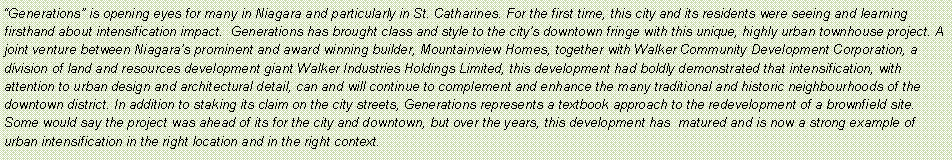 Text Box: Generations is opening eyes for many in Niagara and particularly in St. Catharines. For the first time, this city and its residents were seeing and learning firsthand about intensification impact.  Generations has brought class and style to the citys downtown fringe with this unique, highly urban townhouse project. A joint venture between Niagaras prominent and award winning builder, Mountainview Homes, together with Walker Community Development Corporation, a division of land and resources development giant Walker Industries Holdings Limited, this development had boldly demonstrated that intensification, with attention to urban design and architectural detail, can and will continue to complement and enhance the many traditional and historic neighbourhoods of the downtown district. In addition to staking its claim on the city streets, Generations represents a textbook approach to the redevelopment of a brownfield site. Some would say the project was ahead of its for the city and downtown, but over the years, this development has  matured and is now a strong example of urban intensification in the right location and in the right context.